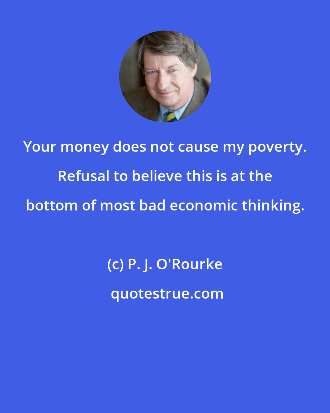 P. J. O'Rourke: Your money does not cause my poverty. Refusal to believe this is at the bottom of most bad economic thinking.