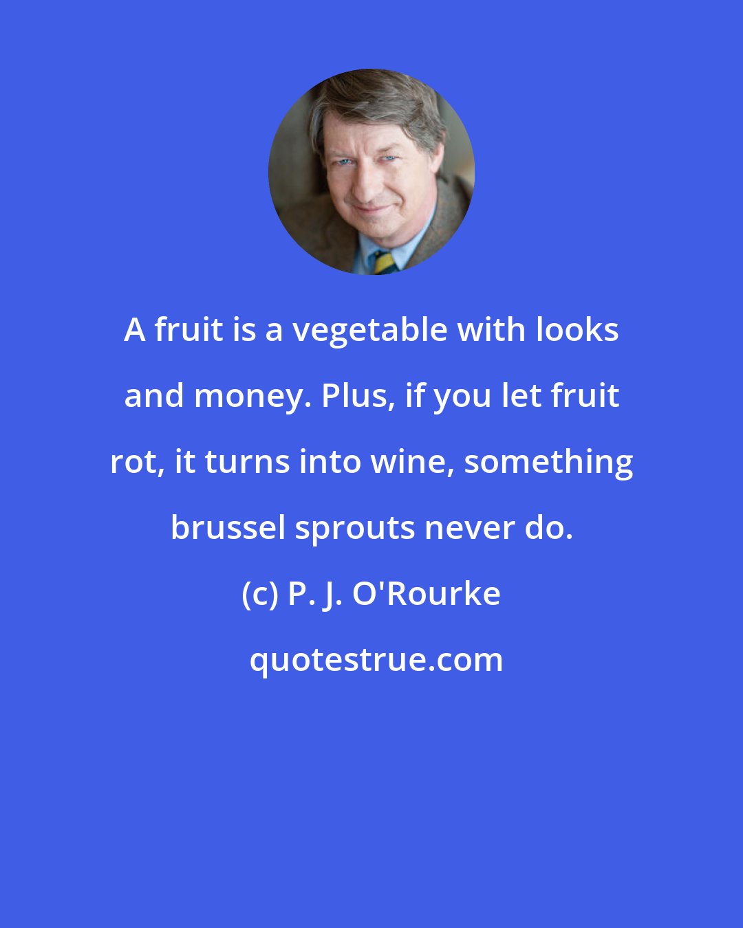 P. J. O'Rourke: A fruit is a vegetable with looks and money. Plus, if you let fruit rot, it turns into wine, something brussel sprouts never do.