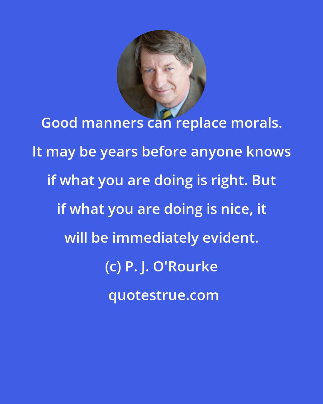 P. J. O'Rourke: Good manners can replace morals. It may be years before anyone knows if what you are doing is right. But if what you are doing is nice, it will be immediately evident.