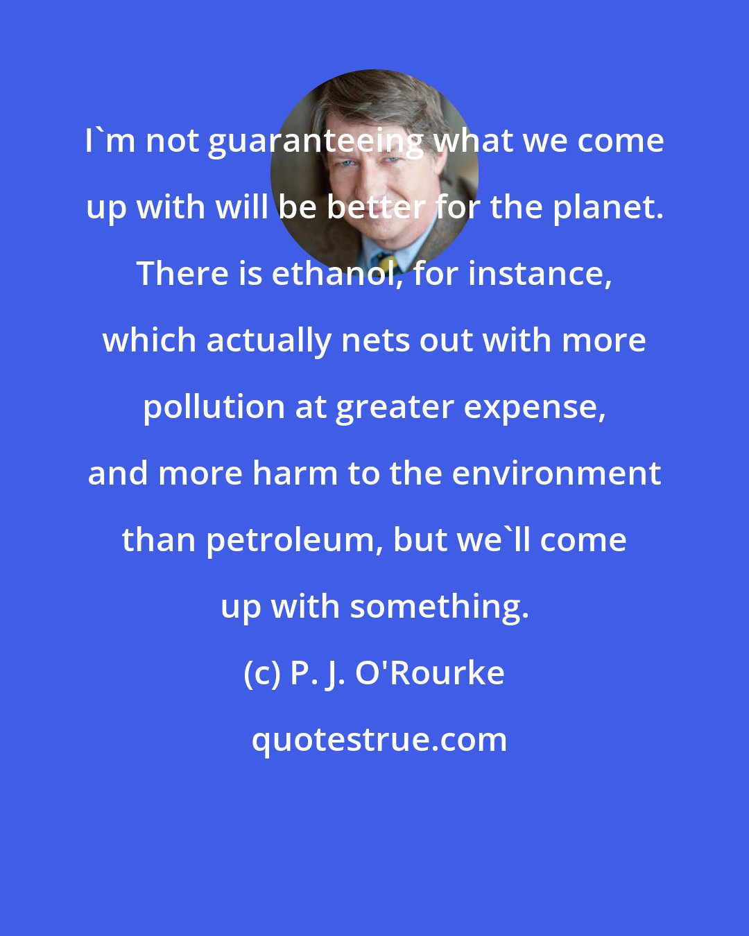 P. J. O'Rourke: I'm not guaranteeing what we come up with will be better for the planet. There is ethanol, for instance, which actually nets out with more pollution at greater expense, and more harm to the environment than petroleum, but we'll come up with something.