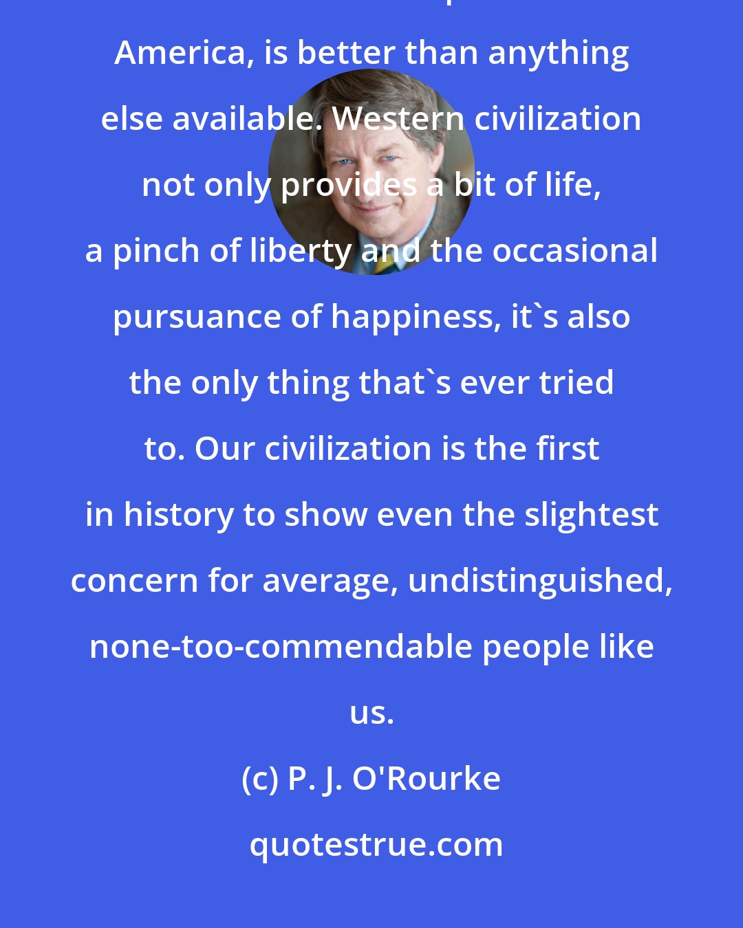 P. J. O'Rourke: So-called Western Civilization, as practised in half of Europe, some of Asia and a few parts of North America, is better than anything else available. Western civilization not only provides a bit of life, a pinch of liberty and the occasional pursuance of happiness, it's also the only thing that's ever tried to. Our civilization is the first in history to show even the slightest concern for average, undistinguished, none-too-commendable people like us.