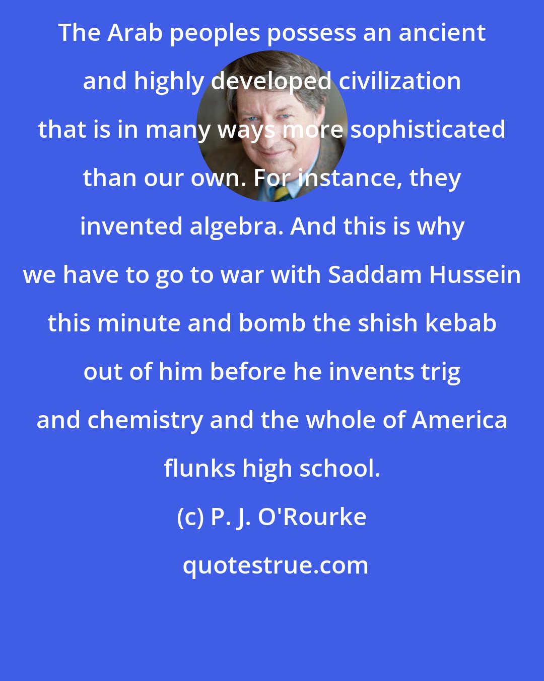P. J. O'Rourke: The Arab peoples possess an ancient and highly developed civilization that is in many ways more sophisticated than our own. For instance, they invented algebra. And this is why we have to go to war with Saddam Hussein this minute and bomb the shish kebab out of him before he invents trig and chemistry and the whole of America flunks high school.