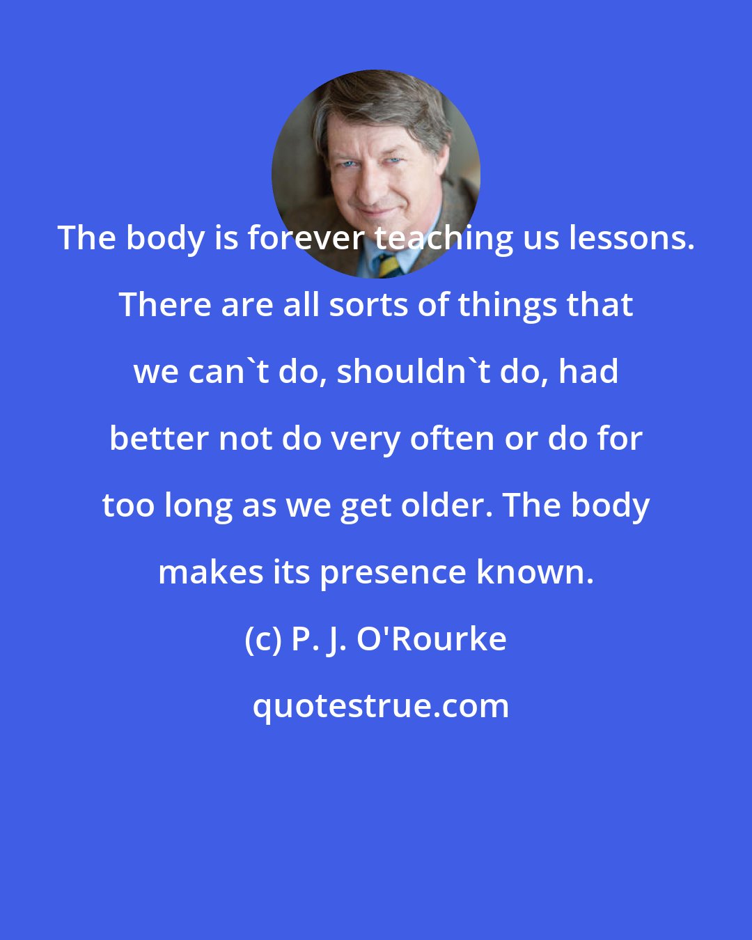 P. J. O'Rourke: The body is forever teaching us lessons. There are all sorts of things that we can't do, shouldn't do, had better not do very often or do for too long as we get older. The body makes its presence known.