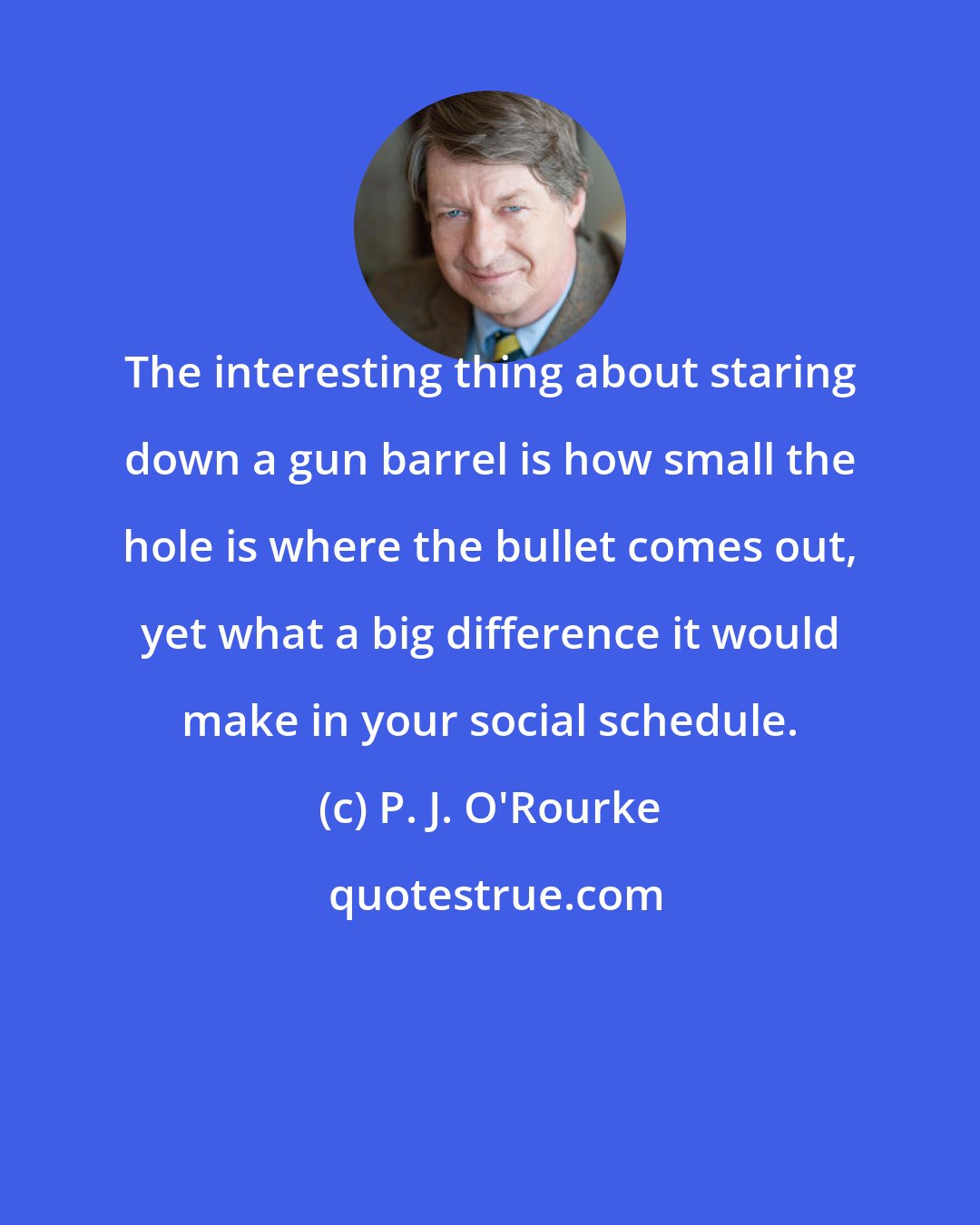 P. J. O'Rourke: The interesting thing about staring down a gun barrel is how small the hole is where the bullet comes out, yet what a big difference it would make in your social schedule.