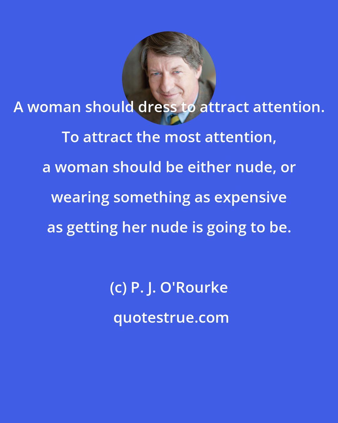 P. J. O'Rourke: A woman should dress to attract attention. To attract the most attention, a woman should be either nude, or wearing something as expensive as getting her nude is going to be.