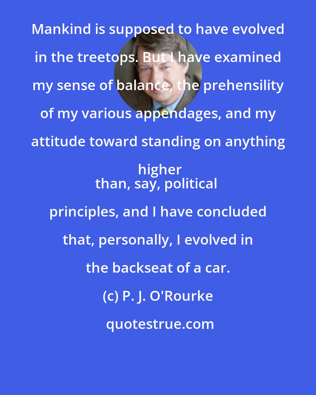 P. J. O'Rourke: Mankind is supposed to have evolved in the treetops. But I have examined my sense of balance, the prehensility of my various appendages, and my attitude toward standing on anything higher
than, say, political principles, and I have concluded that, personally, I evolved in the backseat of a car.