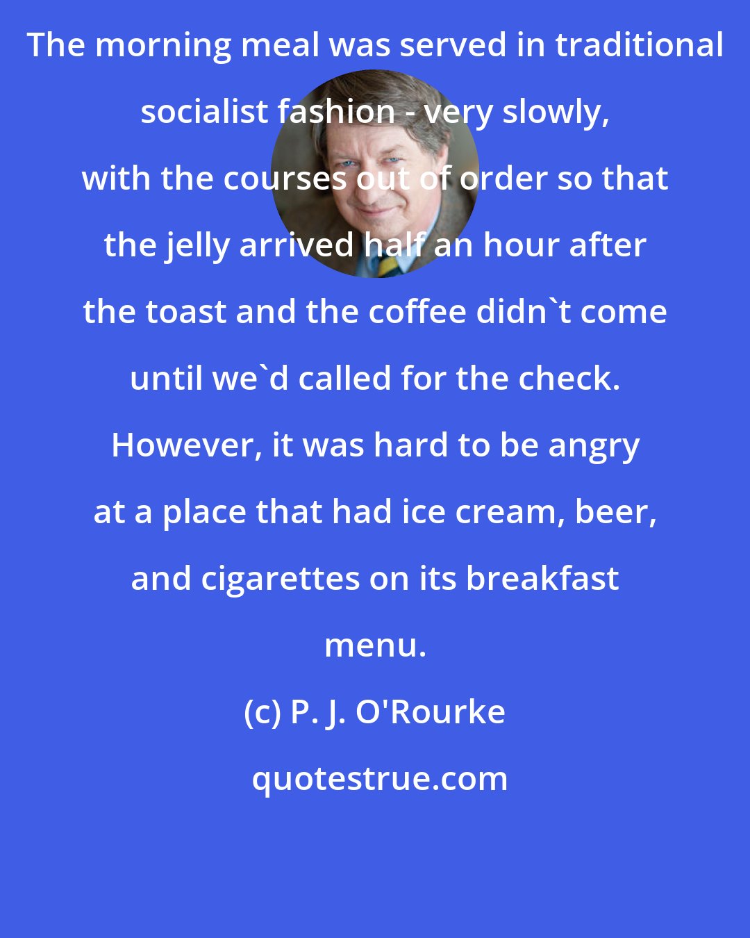 P. J. O'Rourke: The morning meal was served in traditional socialist fashion - very slowly, with the courses out of order so that the jelly arrived half an hour after the toast and the coffee didn't come until we'd called for the check. However, it was hard to be angry at a place that had ice cream, beer, and cigarettes on its breakfast menu.