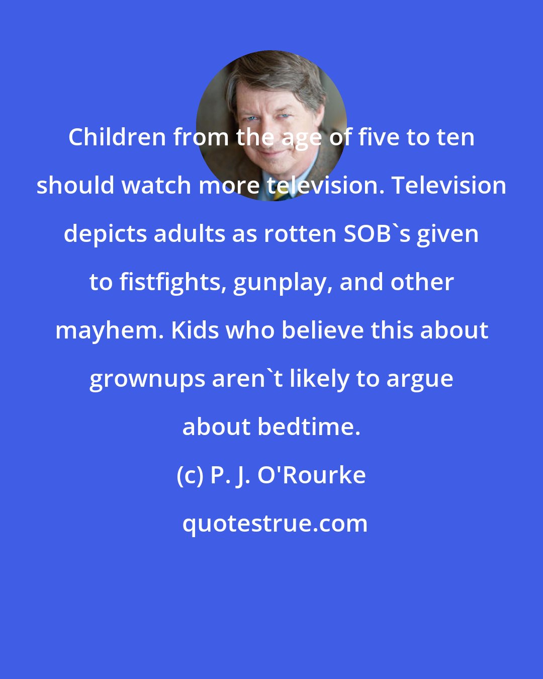 P. J. O'Rourke: Children from the age of five to ten should watch more television. Television depicts adults as rotten SOB's given to fistfights, gunplay, and other mayhem. Kids who believe this about grownups aren't likely to argue about bedtime.