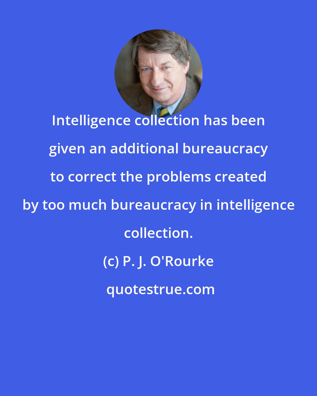 P. J. O'Rourke: Intelligence collection has been given an additional bureaucracy to correct the problems created by too much bureaucracy in intelligence collection.