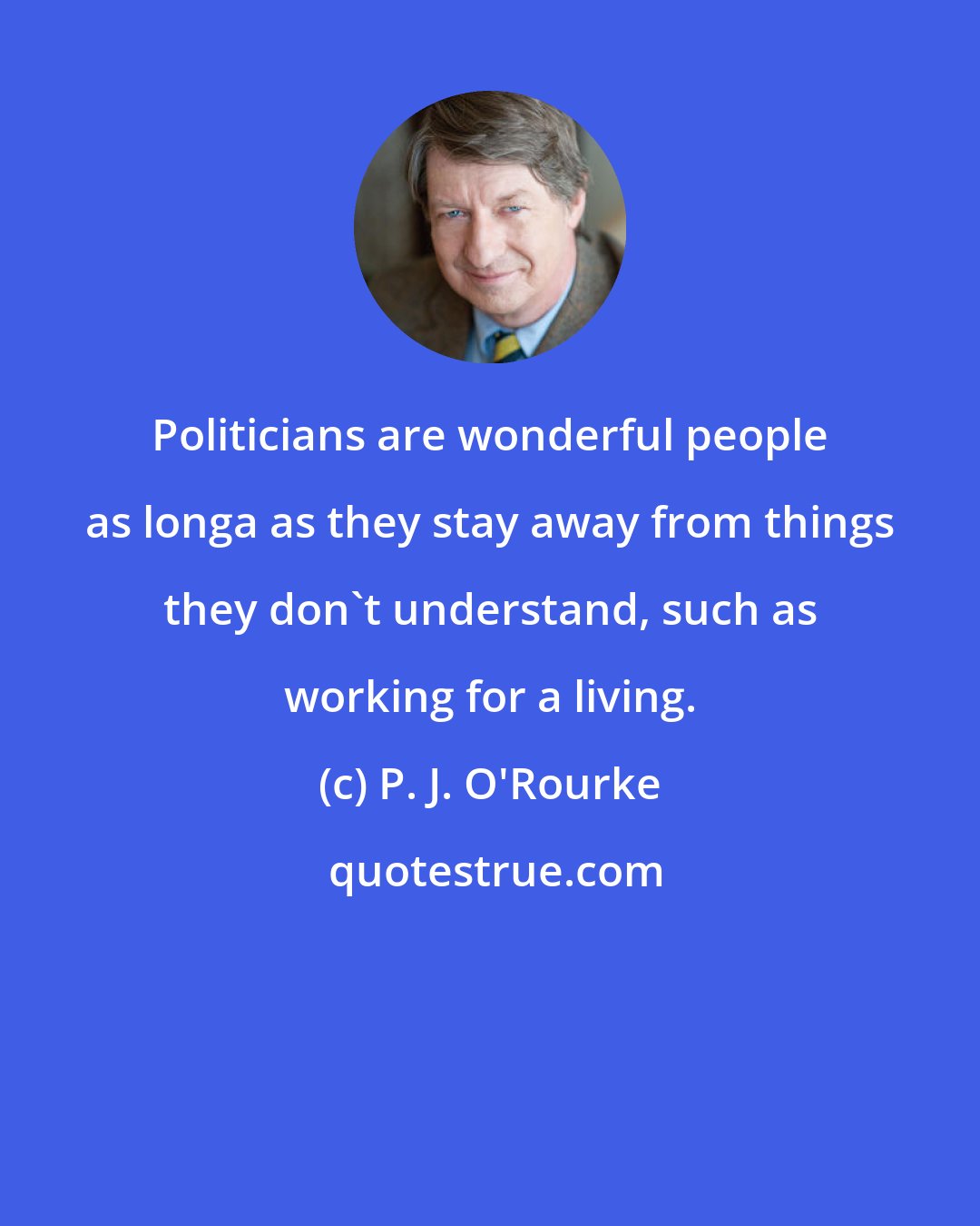 P. J. O'Rourke: Politicians are wonderful people as longa as they stay away from things they don't understand, such as working for a living.