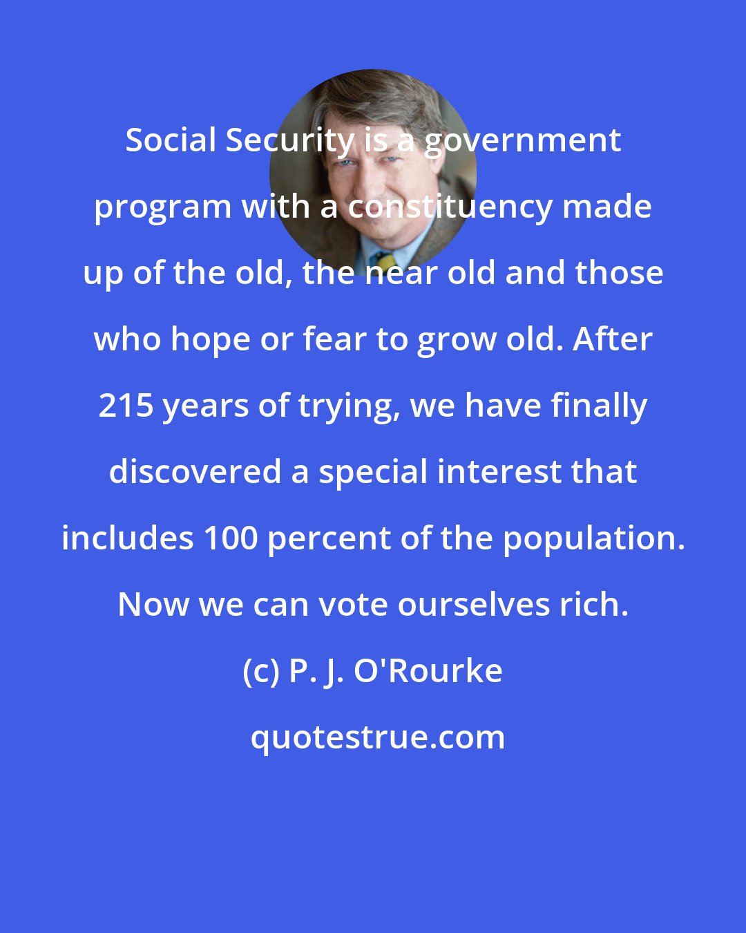 P. J. O'Rourke: Social Security is a government program with a constituency made up of the old, the near old and those who hope or fear to grow old. After 215 years of trying, we have finally discovered a special interest that includes 100 percent of the population. Now we can vote ourselves rich.