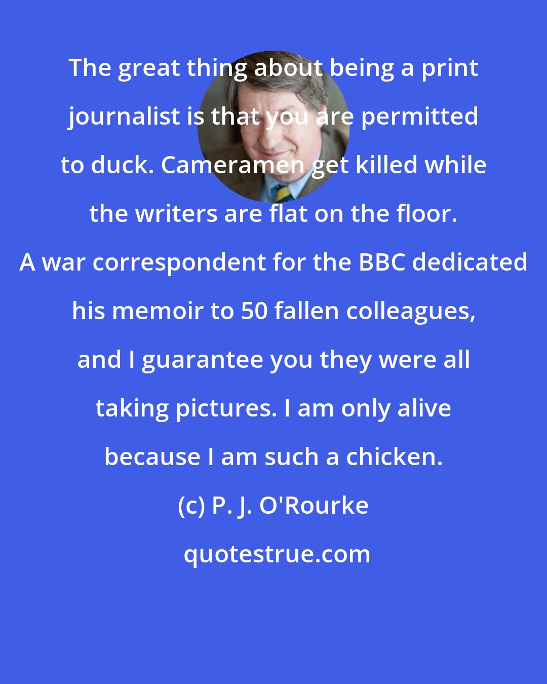 P. J. O'Rourke: The great thing about being a print journalist is that you are permitted to duck. Cameramen get killed while the writers are flat on the floor. A war correspondent for the BBC dedicated his memoir to 50 fallen colleagues, and I guarantee you they were all taking pictures. I am only alive because I am such a chicken.