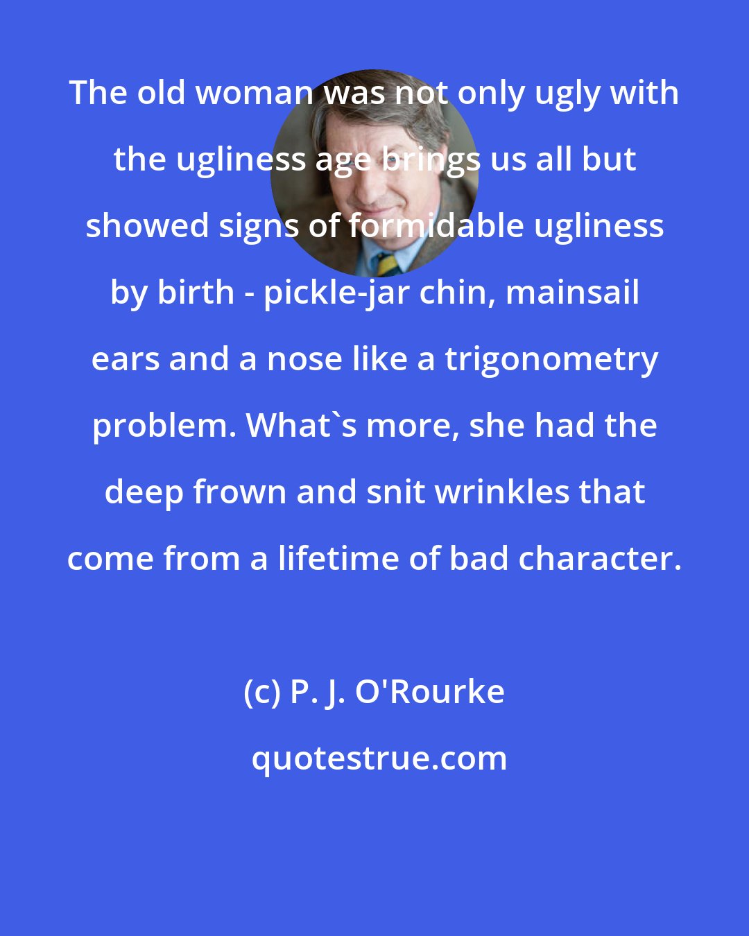 P. J. O'Rourke: The old woman was not only ugly with the ugliness age brings us all but showed signs of formidable ugliness by birth - pickle-jar chin, mainsail ears and a nose like a trigonometry problem. What's more, she had the deep frown and snit wrinkles that come from a lifetime of bad character.
