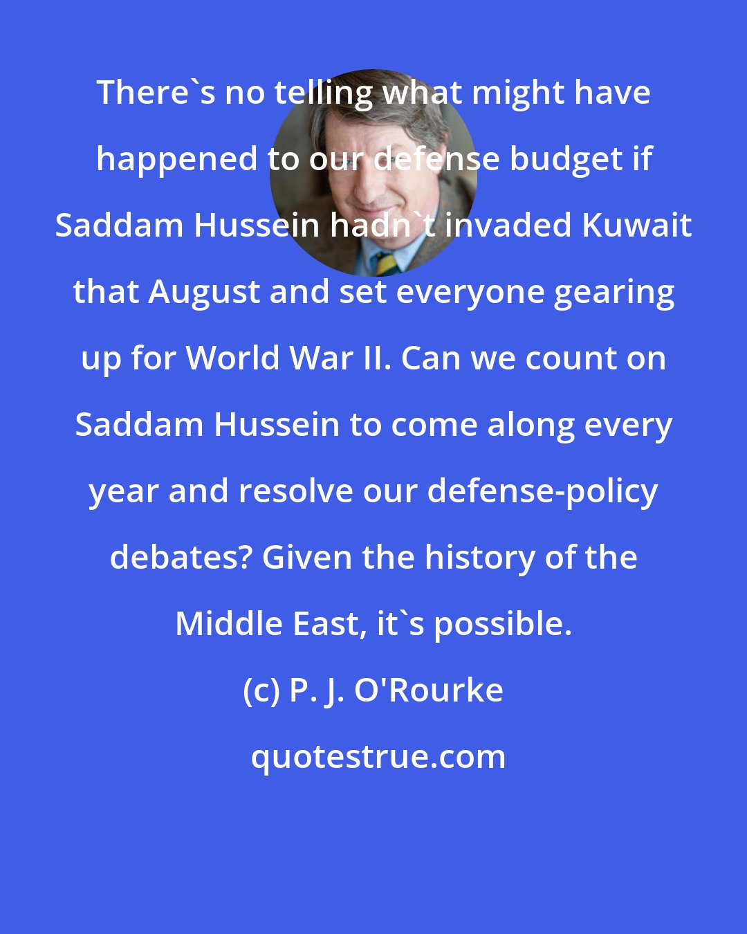P. J. O'Rourke: There's no telling what might have happened to our defense budget if Saddam Hussein hadn't invaded Kuwait that August and set everyone gearing up for World War II. Can we count on Saddam Hussein to come along every year and resolve our defense-policy debates? Given the history of the Middle East, it's possible.