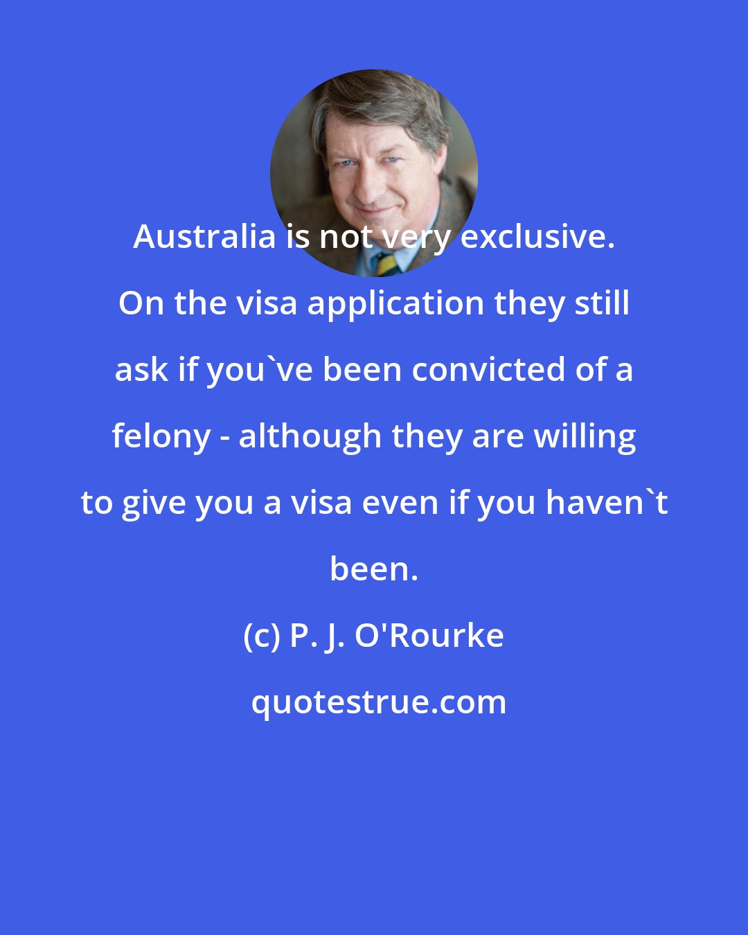 P. J. O'Rourke: Australia is not very exclusive. On the visa application they still ask if you've been convicted of a felony - although they are willing to give you a visa even if you haven't been.