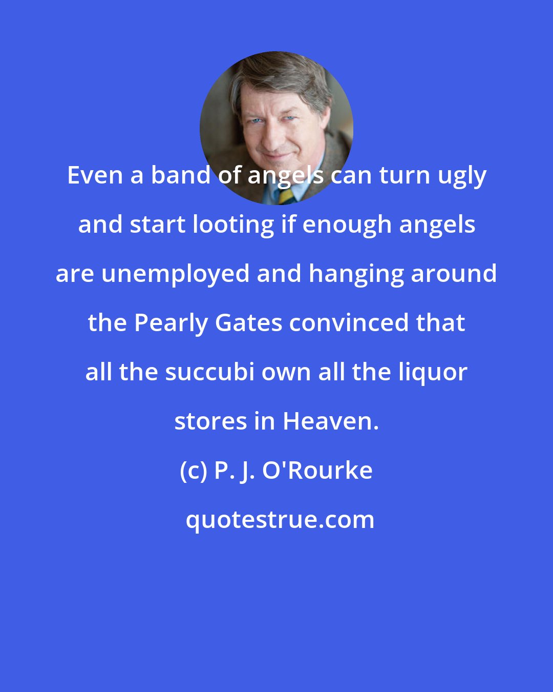 P. J. O'Rourke: Even a band of angels can turn ugly and start looting if enough angels are unemployed and hanging around the Pearly Gates convinced that all the succubi own all the liquor stores in Heaven.