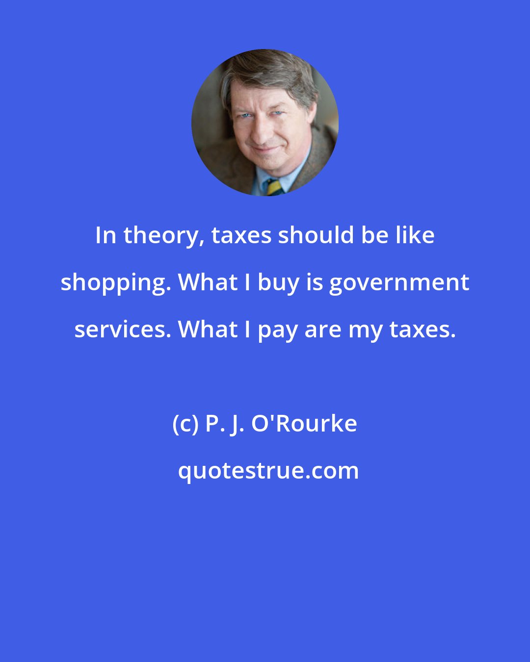 P. J. O'Rourke: In theory, taxes should be like shopping. What I buy is government services. What I pay are my taxes.