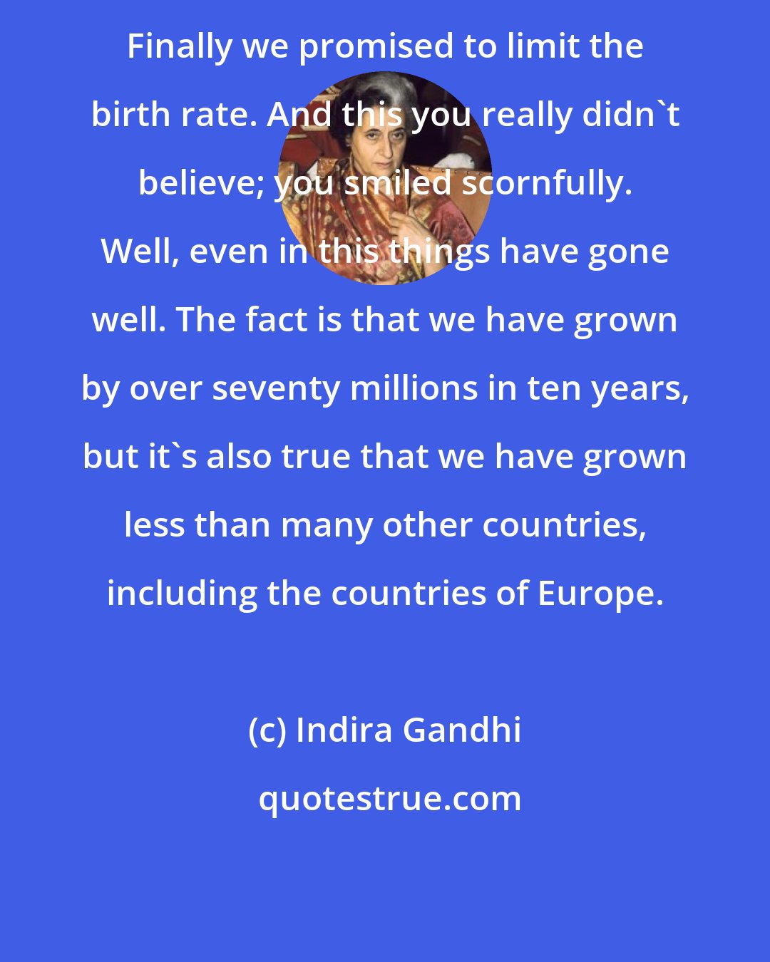 Indira Gandhi: Finally we promised to limit the birth rate. And this you really didn't believe; you smiled scornfully. Well, even in this things have gone well. The fact is that we have grown by over seventy millions in ten years, but it's also true that we have grown less than many other countries, including the countries of Europe.