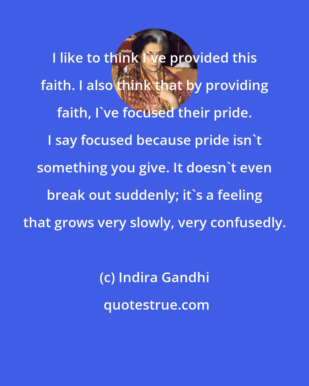 Indira Gandhi: I like to think I've provided this faith. I also think that by providing faith, I've focused their pride. I say focused because pride isn't something you give. It doesn't even break out suddenly; it's a feeling that grows very slowly, very confusedly.