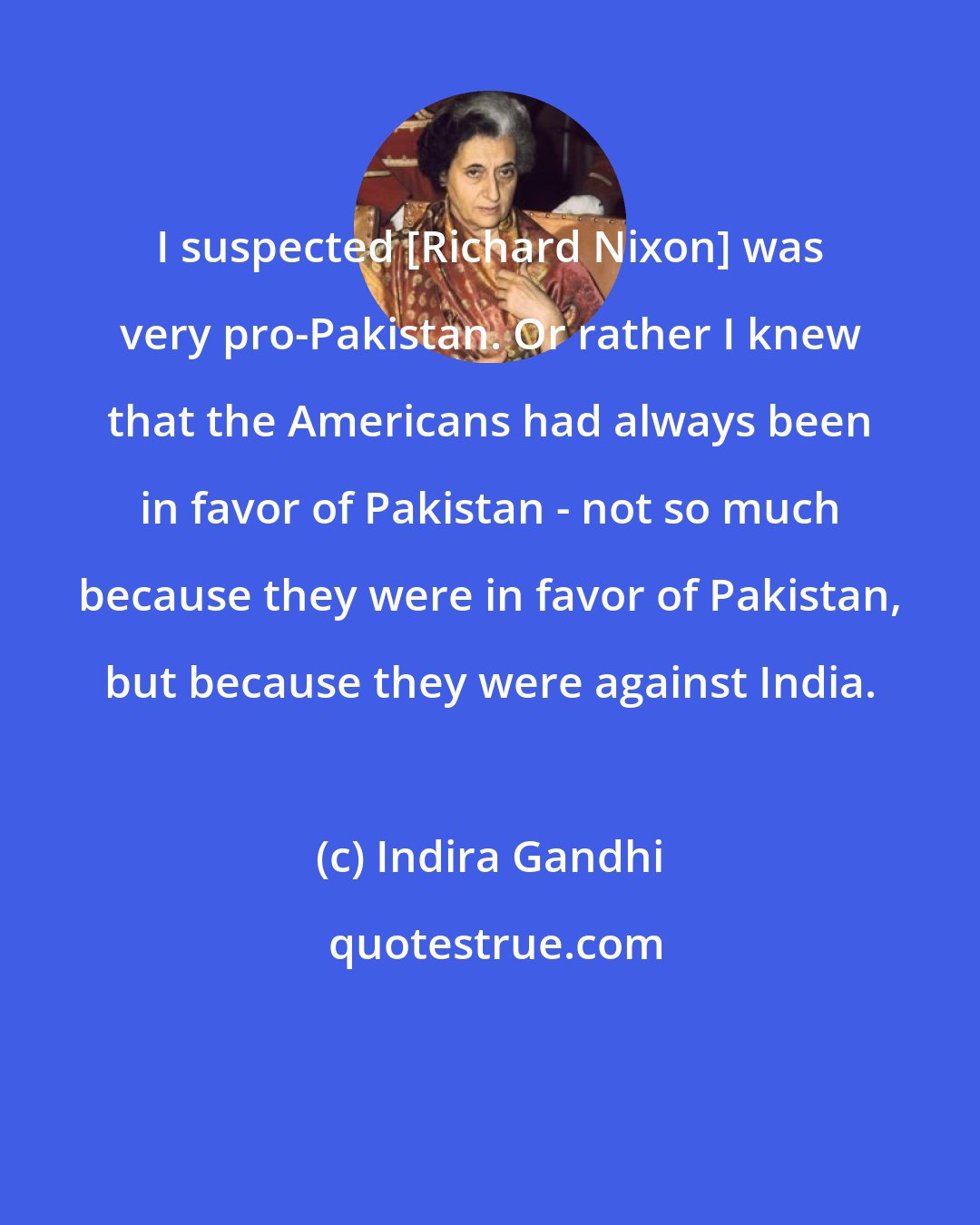 Indira Gandhi: I suspected [Richard Nixon] was very pro-Pakistan. Or rather I knew that the Americans had always been in favor of Pakistan - not so much because they were in favor of Pakistan, but because they were against India.
