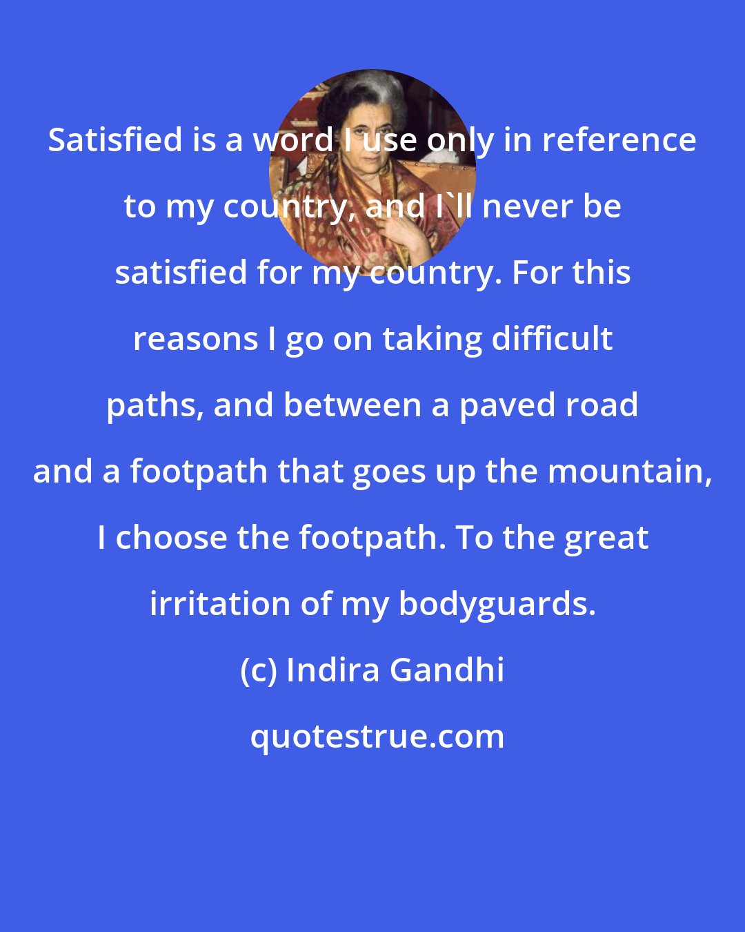 Indira Gandhi: Satisfied is a word I use only in reference to my country, and I'll never be satisfied for my country. For this reasons I go on taking difficult paths, and between a paved road and a footpath that goes up the mountain, I choose the footpath. To the great irritation of my bodyguards.