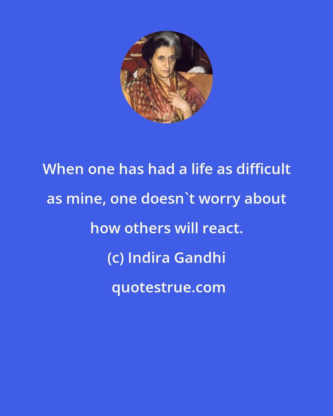 Indira Gandhi: When one has had a life as difficult as mine, one doesn't worry about how others will react.
