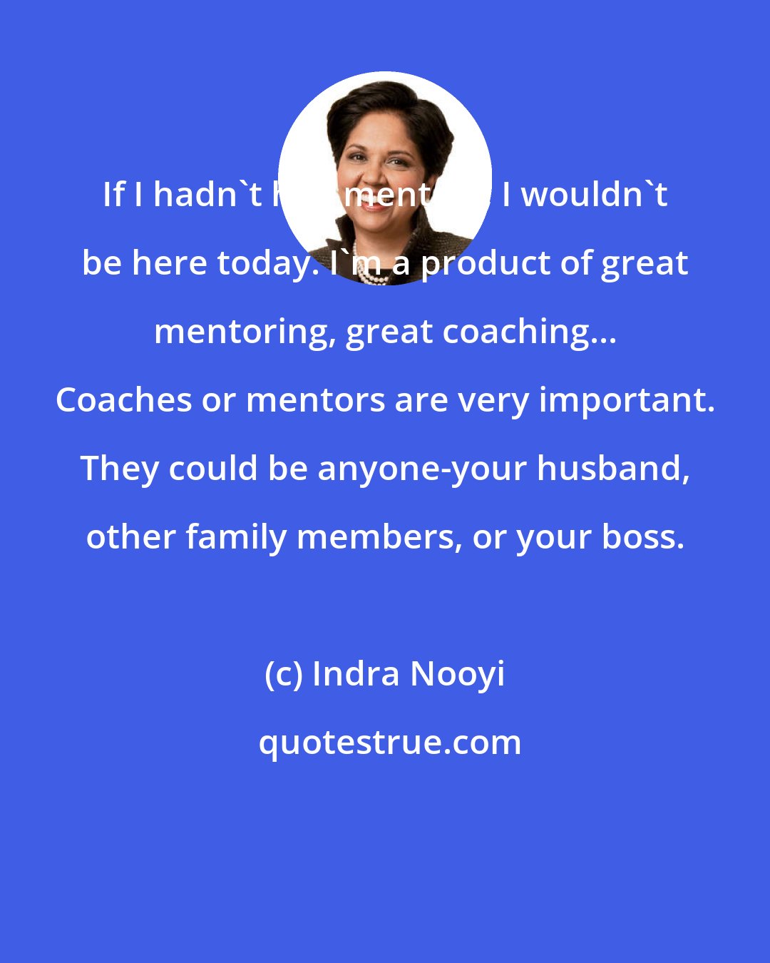 Indra Nooyi: If I hadn't had mentors, I wouldn't be here today. I'm a product of great mentoring, great coaching... Coaches or mentors are very important. They could be anyone-your husband, other family members, or your boss.