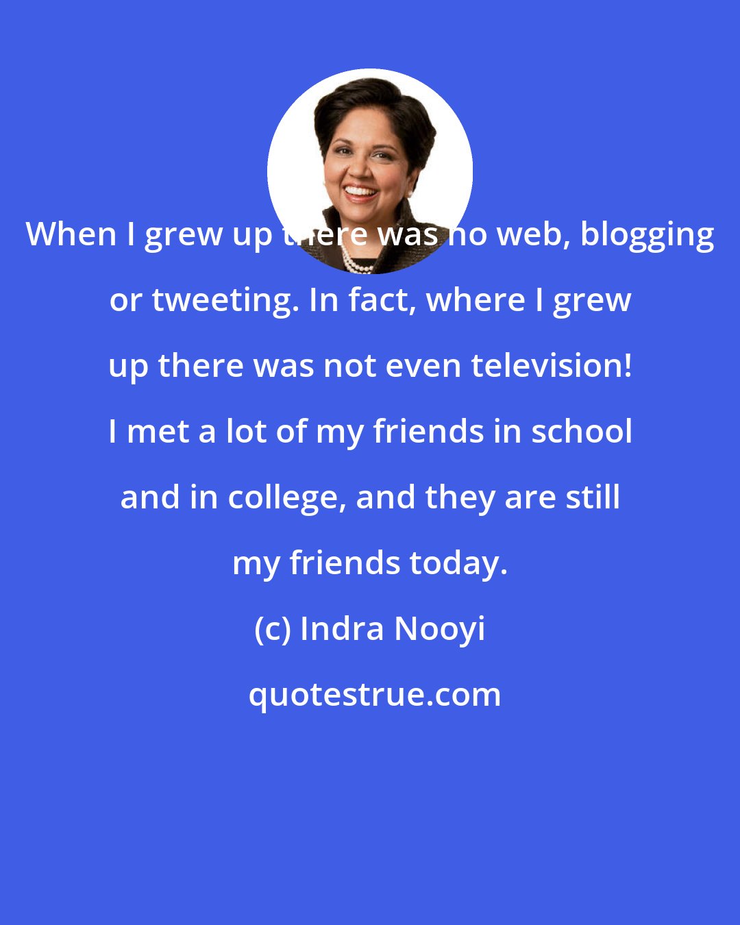 Indra Nooyi: When I grew up there was no web, blogging or tweeting. In fact, where I grew up there was not even television! I met a lot of my friends in school and in college, and they are still my friends today.
