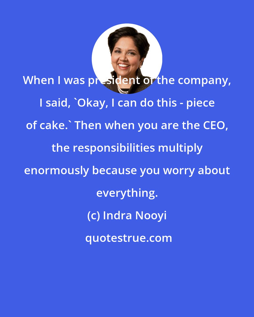 Indra Nooyi: When I was president of the company, I said, 'Okay, I can do this - piece of cake.' Then when you are the CEO, the responsibilities multiply enormously because you worry about everything.