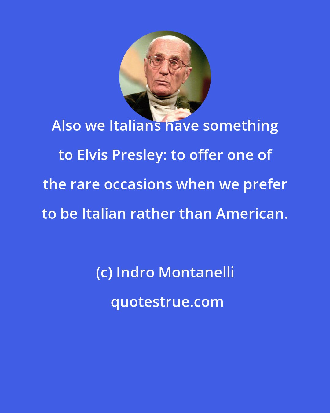 Indro Montanelli: Also we Italians have something to Elvis Presley: to offer one of the rare occasions when we prefer to be Italian rather than American.