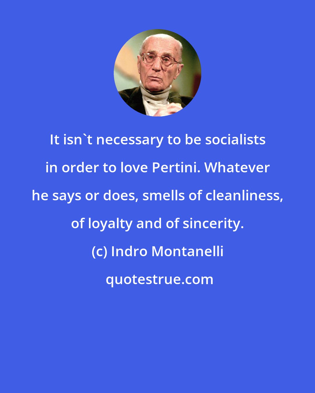 Indro Montanelli: It isn't necessary to be socialists in order to love Pertini. Whatever he says or does, smells of cleanliness, of loyalty and of sincerity.