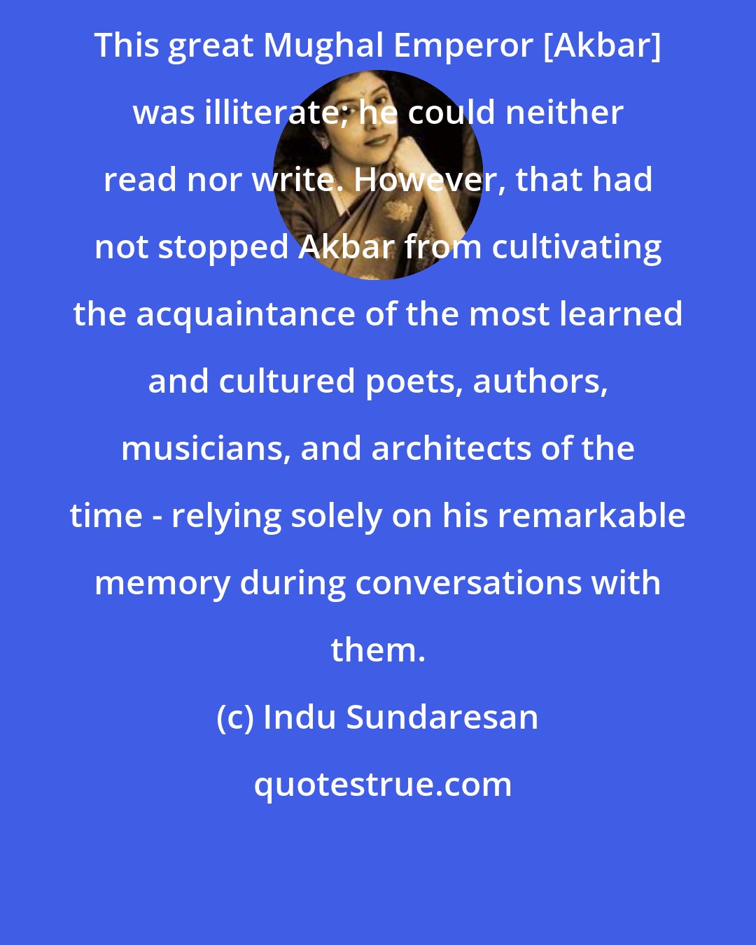 Indu Sundaresan: This great Mughal Emperor [Akbar] was illiterate; he could neither read nor write. However, that had not stopped Akbar from cultivating the acquaintance of the most learned and cultured poets, authors, musicians, and architects of the time - relying solely on his remarkable memory during conversations with them.