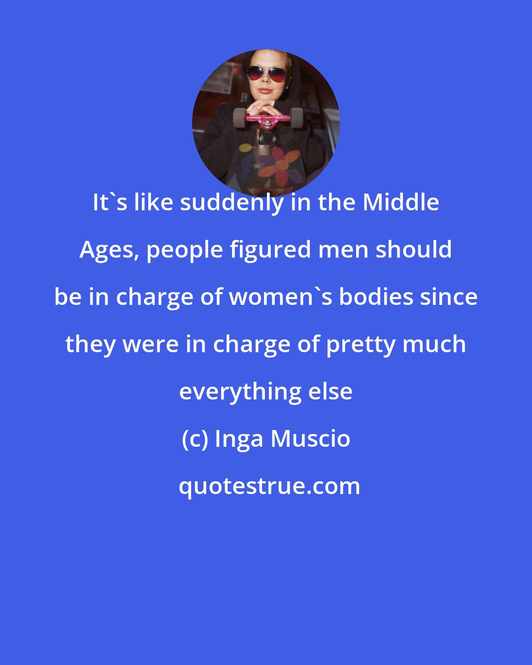 Inga Muscio: It's like suddenly in the Middle Ages, people figured men should be in charge of women's bodies since they were in charge of pretty much everything else