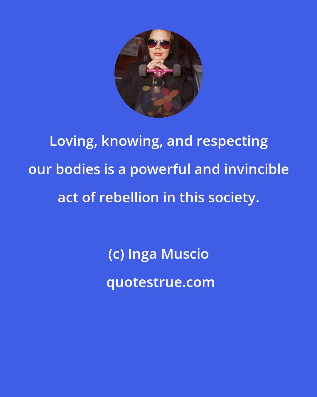 Inga Muscio: Loving, knowing, and respecting our bodies is a powerful and invincible act of rebellion in this society.