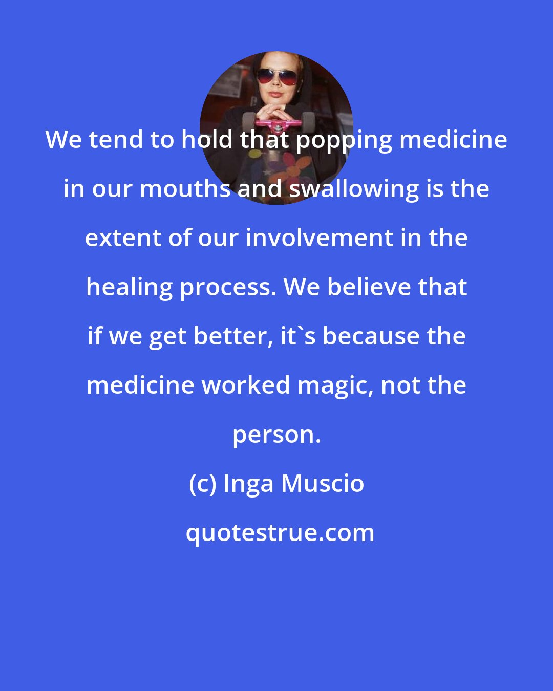Inga Muscio: We tend to hold that popping medicine in our mouths and swallowing is the extent of our involvement in the healing process. We believe that if we get better, it's because the medicine worked magic, not the person.