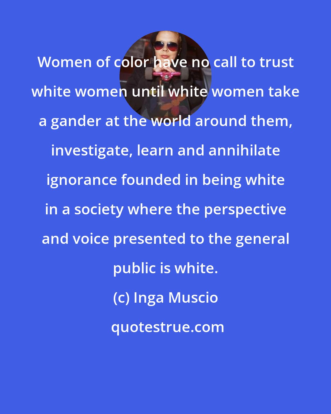 Inga Muscio: Women of color have no call to trust white women until white women take a gander at the world around them, investigate, learn and annihilate ignorance founded in being white in a society where the perspective and voice presented to the general public is white.
