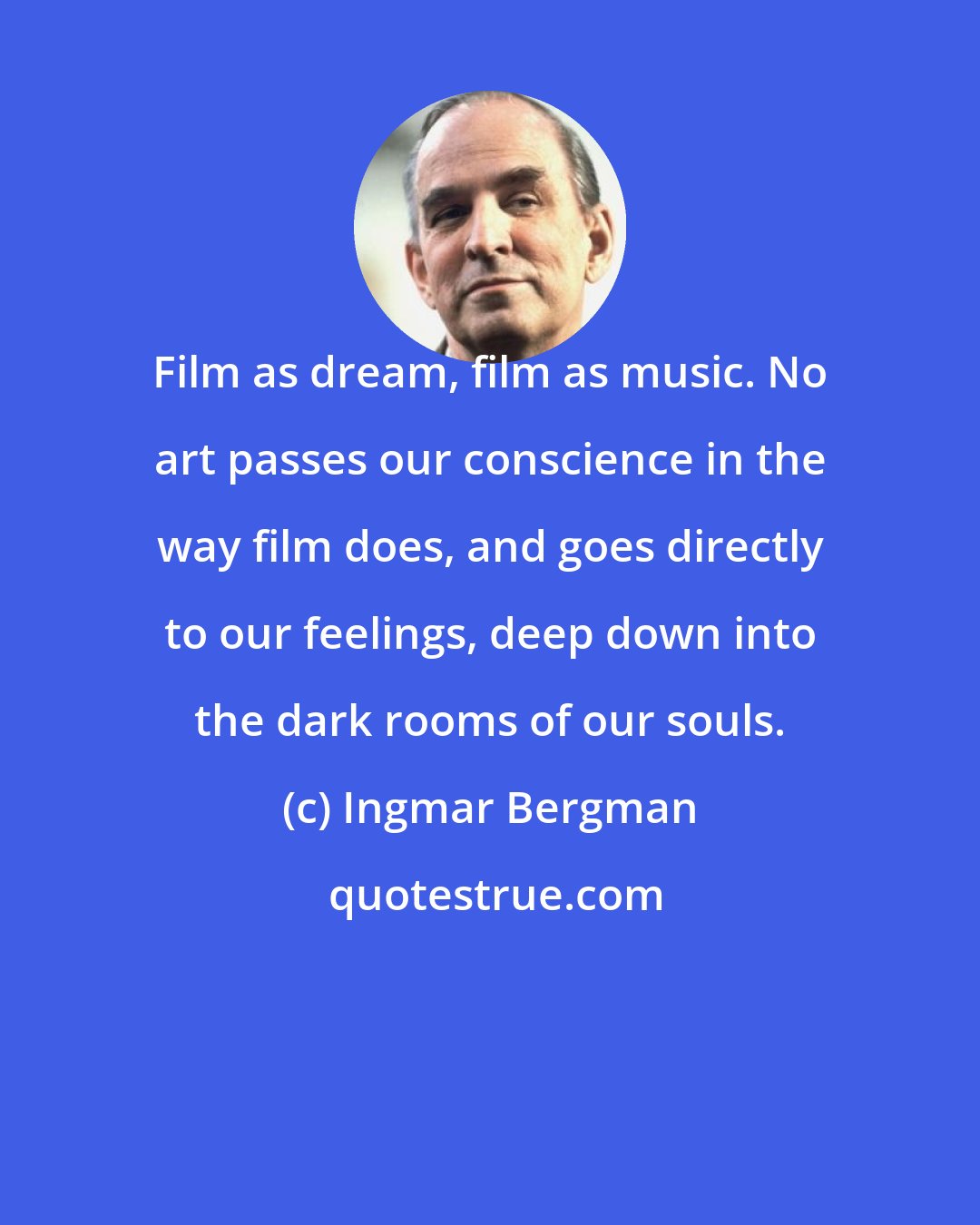 Ingmar Bergman: Film as dream, film as music. No art passes our conscience in the way film does, and goes directly to our feelings, deep down into the dark rooms of our souls.