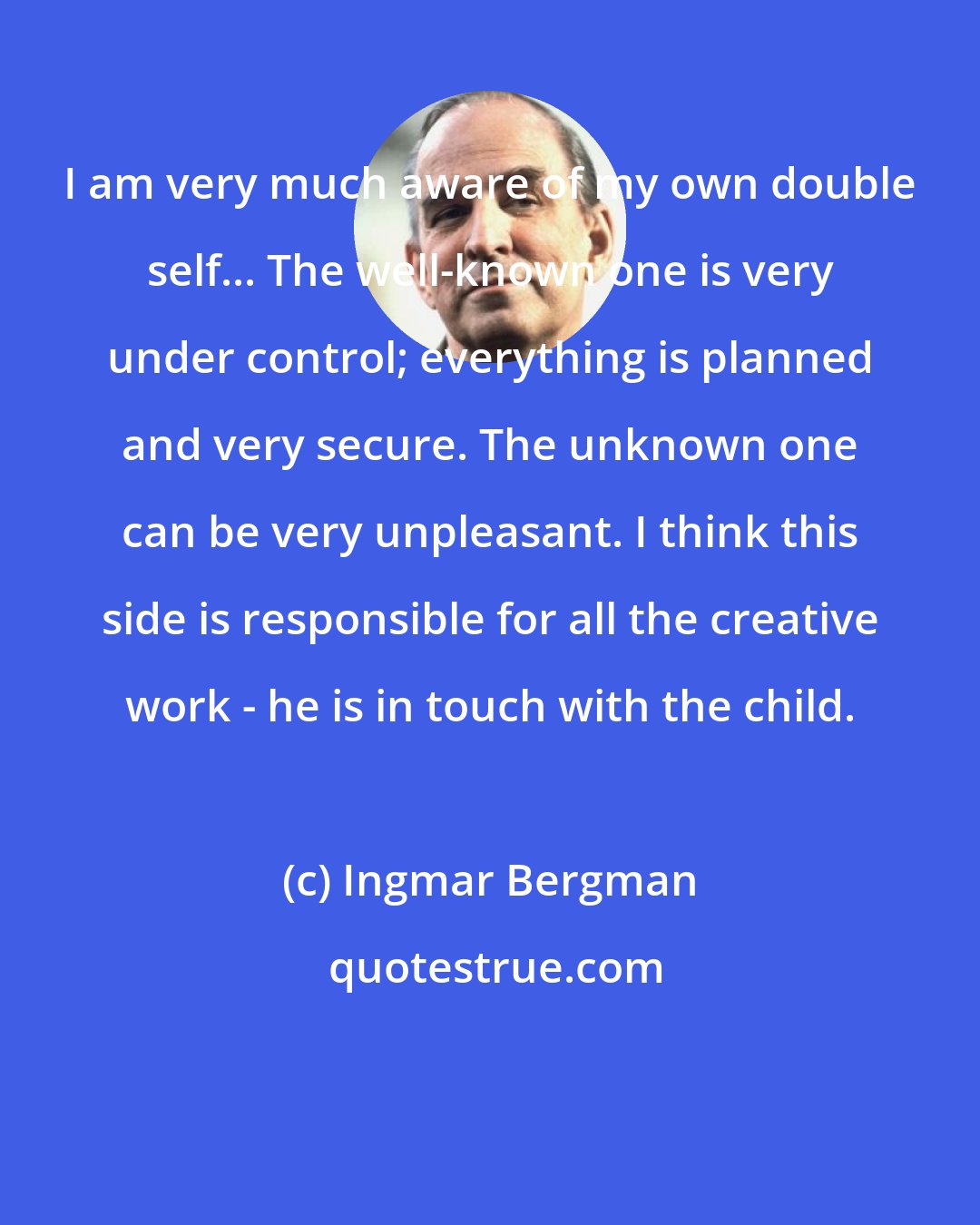 Ingmar Bergman: I am very much aware of my own double self... The well-known one is very under control; everything is planned and very secure. The unknown one can be very unpleasant. I think this side is responsible for all the creative work - he is in touch with the child.