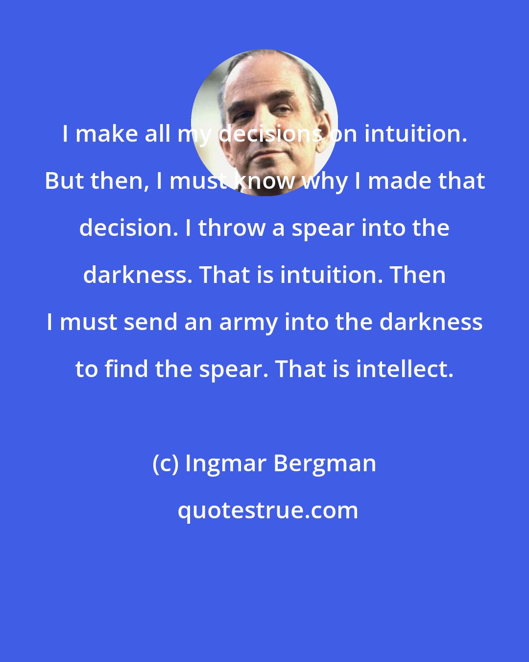 Ingmar Bergman: I make all my decisions on intuition. But then, I must know why I made that decision. I throw a spear into the darkness. That is intuition. Then I must send an army into the darkness to find the spear. That is intellect.