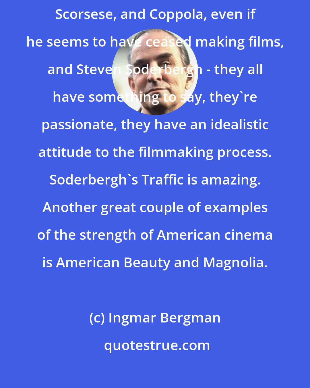 Ingmar Bergman: Among today's directors I'm of course impressed by Steven Spielberg and Scorsese, and Coppola, even if he seems to have ceased making films, and Steven Soderbergh - they all have something to say, they're passionate, they have an idealistic attitude to the filmmaking process. Soderbergh's Traffic is amazing. Another great couple of examples of the strength of American cinema is American Beauty and Magnolia.