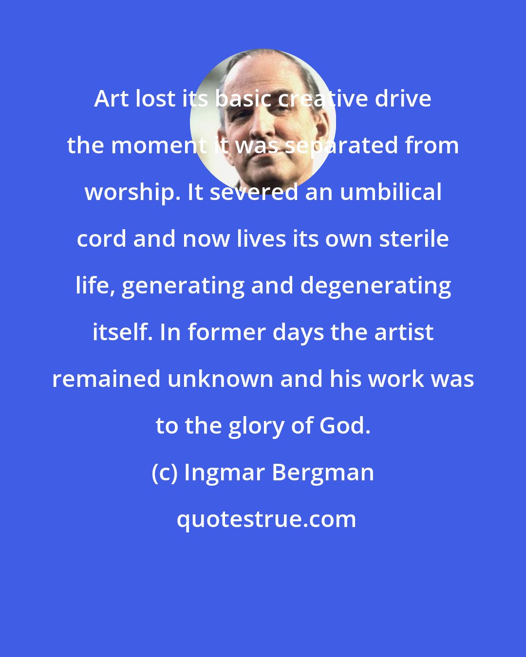 Ingmar Bergman: Art lost its basic creative drive the moment it was separated from worship. It severed an umbilical cord and now lives its own sterile life, generating and degenerating itself. In former days the artist remained unknown and his work was to the glory of God.