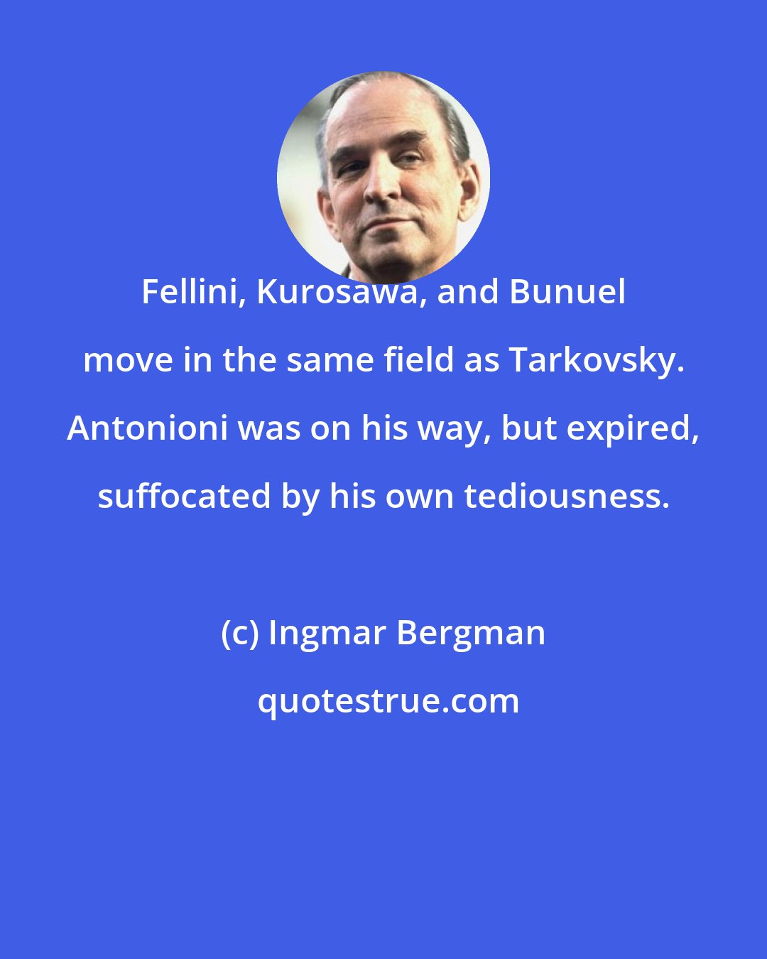 Ingmar Bergman: Fellini, Kurosawa, and Bunuel move in the same field as Tarkovsky. Antonioni was on his way, but expired, suffocated by his own tediousness.