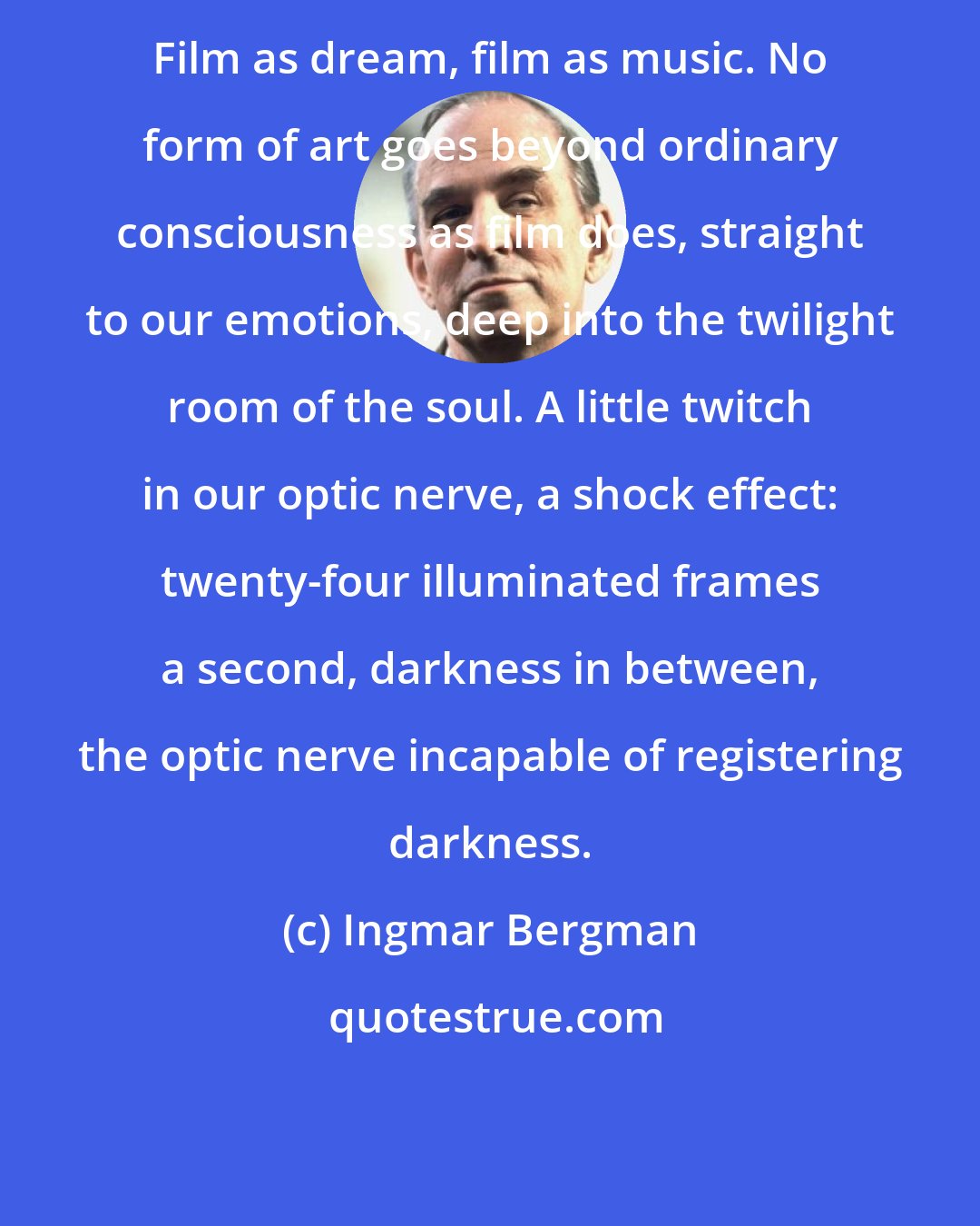 Ingmar Bergman: Film as dream, film as music. No form of art goes beyond ordinary consciousness as film does, straight to our emotions, deep into the twilight room of the soul. A little twitch in our optic nerve, a shock effect: twenty-four illuminated frames a second, darkness in between, the optic nerve incapable of registering darkness.