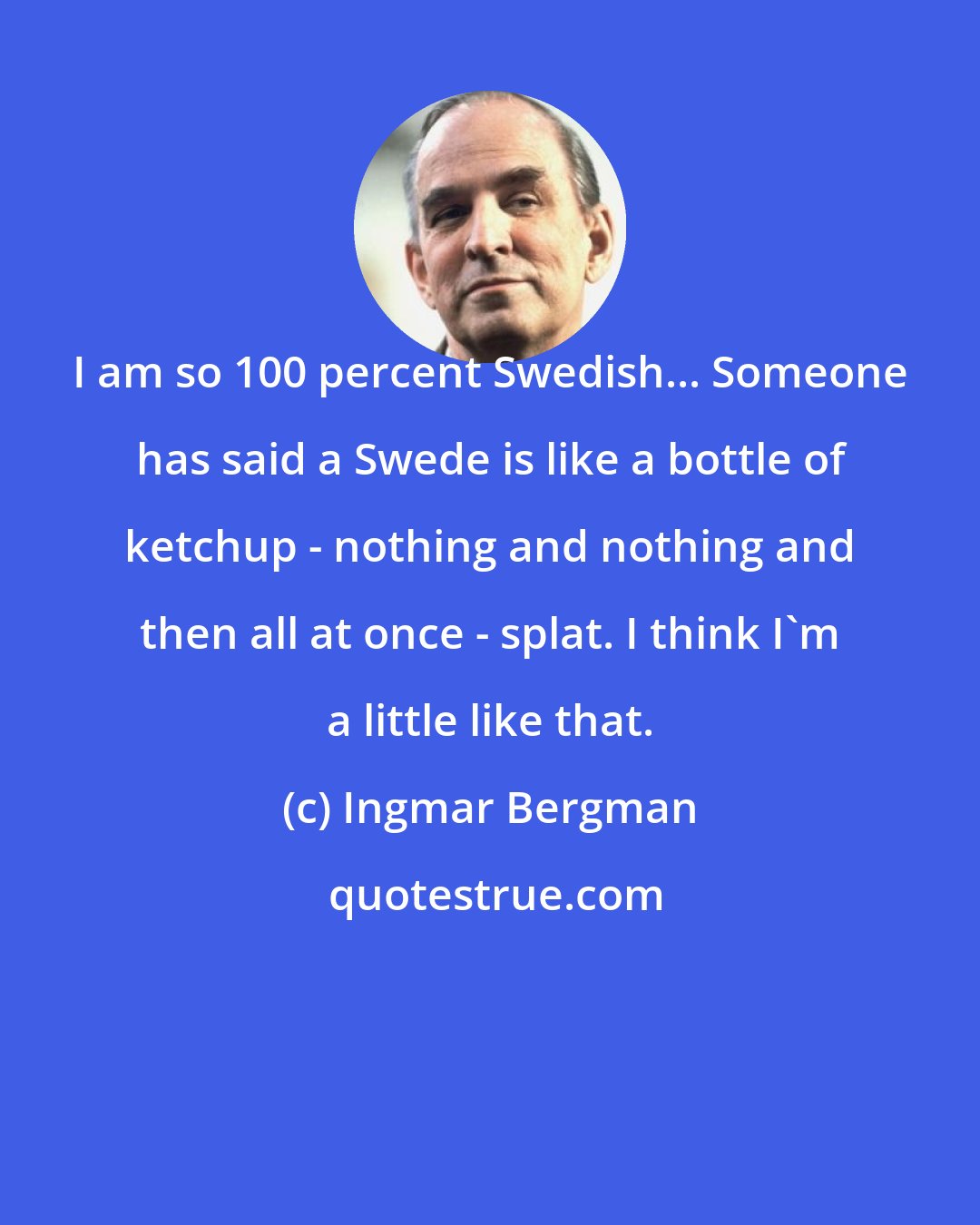 Ingmar Bergman: I am so 100 percent Swedish... Someone has said a Swede is like a bottle of ketchup - nothing and nothing and then all at once - splat. I think I'm a little like that.