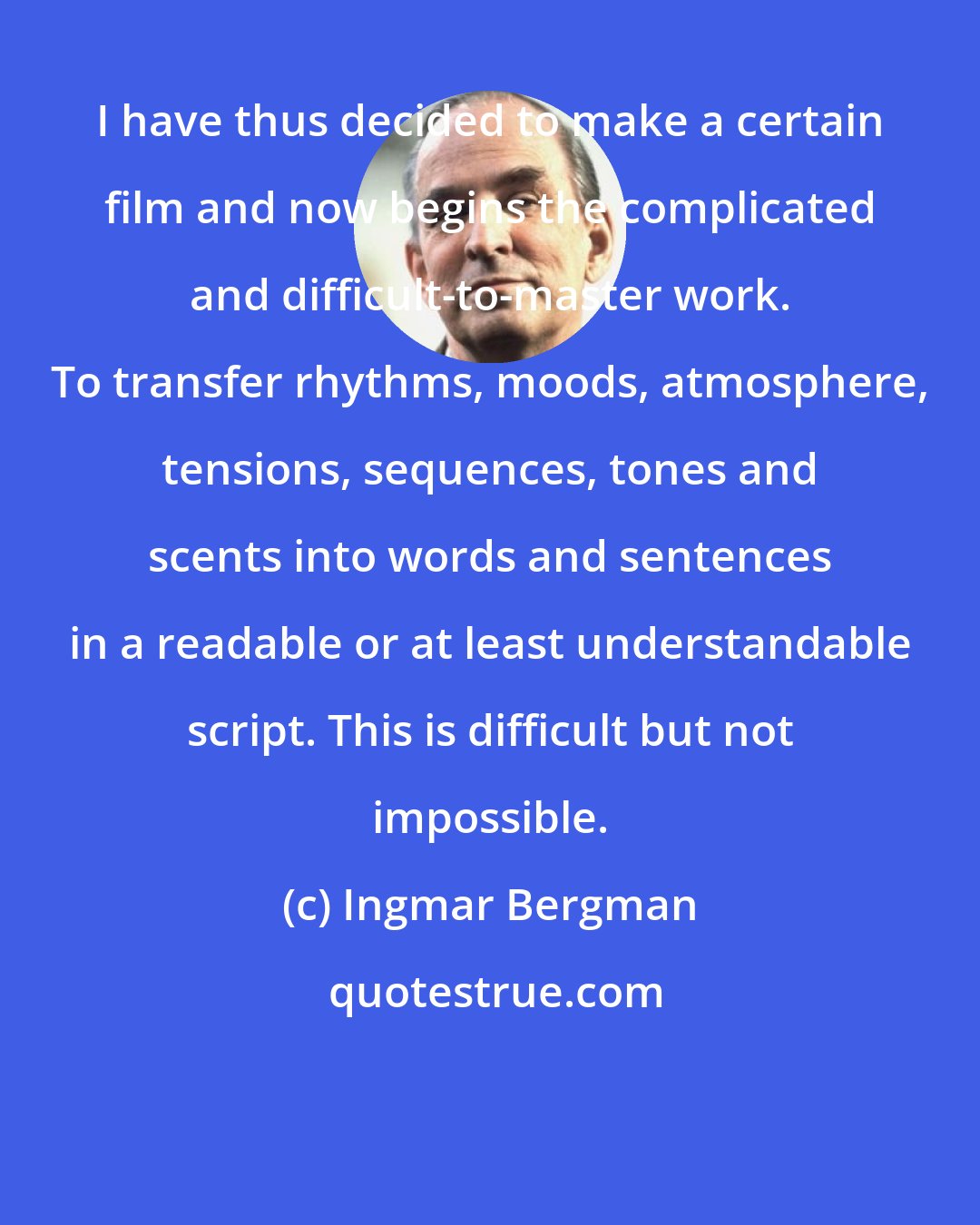 Ingmar Bergman: I have thus decided to make a certain film and now begins the complicated and difficult-to-master work. To transfer rhythms, moods, atmosphere, tensions, sequences, tones and scents into words and sentences in a readable or at least understandable script. This is difficult but not impossible.