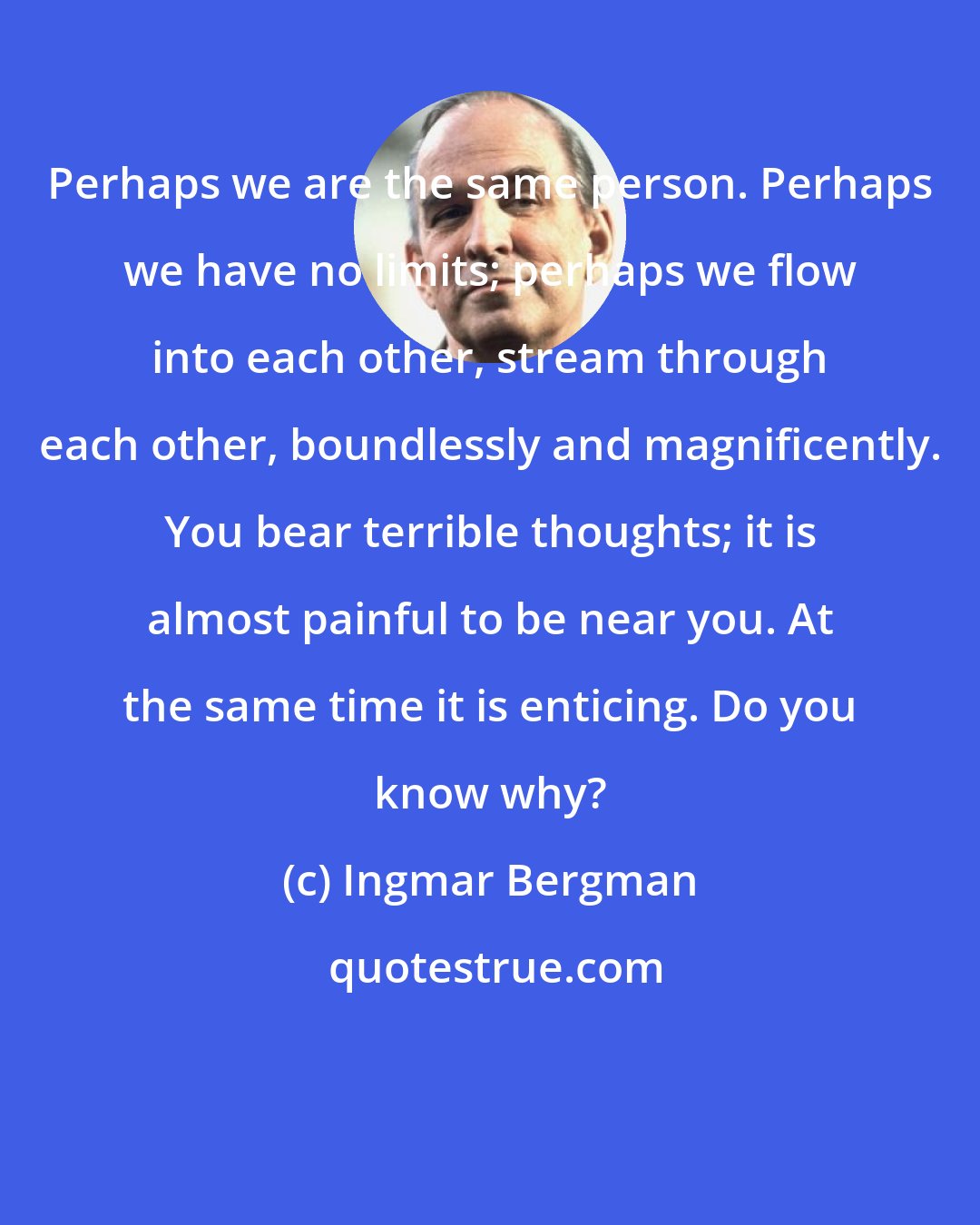 Ingmar Bergman: Perhaps we are the same person. Perhaps we have no limits; perhaps we flow into each other, stream through each other, boundlessly and magnificently. You bear terrible thoughts; it is almost painful to be near you. At the same time it is enticing. Do you know why?