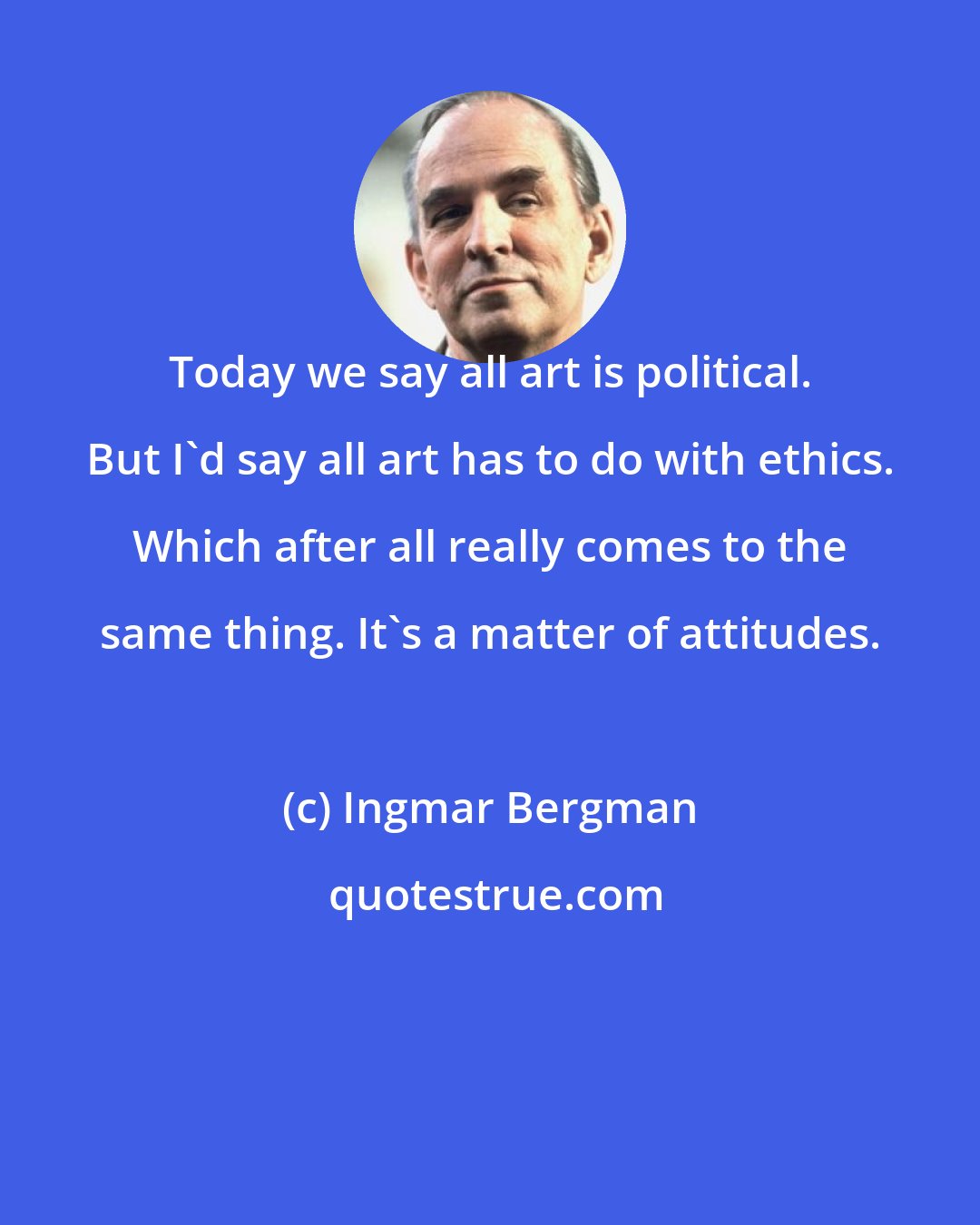 Ingmar Bergman: Today we say all art is political. But I'd say all art has to do with ethics. Which after all really comes to the same thing. It's a matter of attitudes.