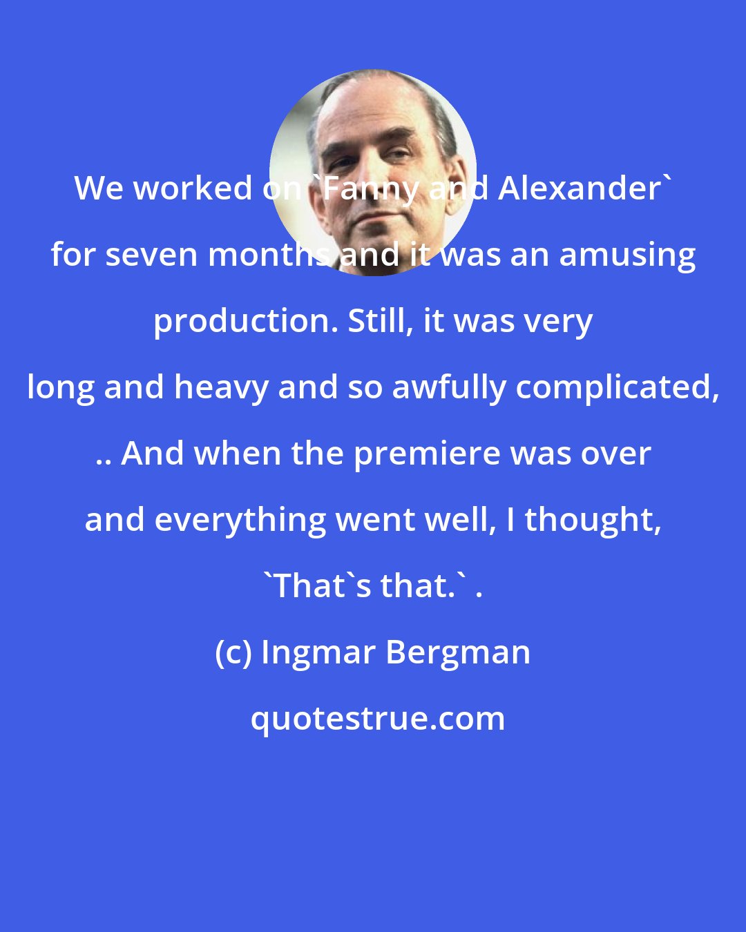 Ingmar Bergman: We worked on 'Fanny and Alexander' for seven months and it was an amusing production. Still, it was very long and heavy and so awfully complicated, .. And when the premiere was over and everything went well, I thought, 'That's that.' .