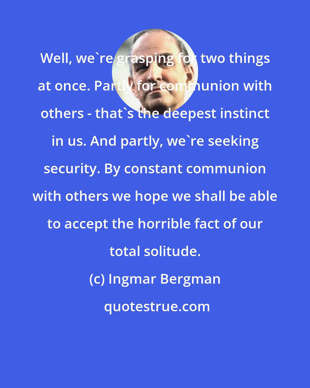 Ingmar Bergman: Well, we're grasping for two things at once. Partly for communion with others - that's the deepest instinct in us. And partly, we're seeking security. By constant communion with others we hope we shall be able to accept the horrible fact of our total solitude.