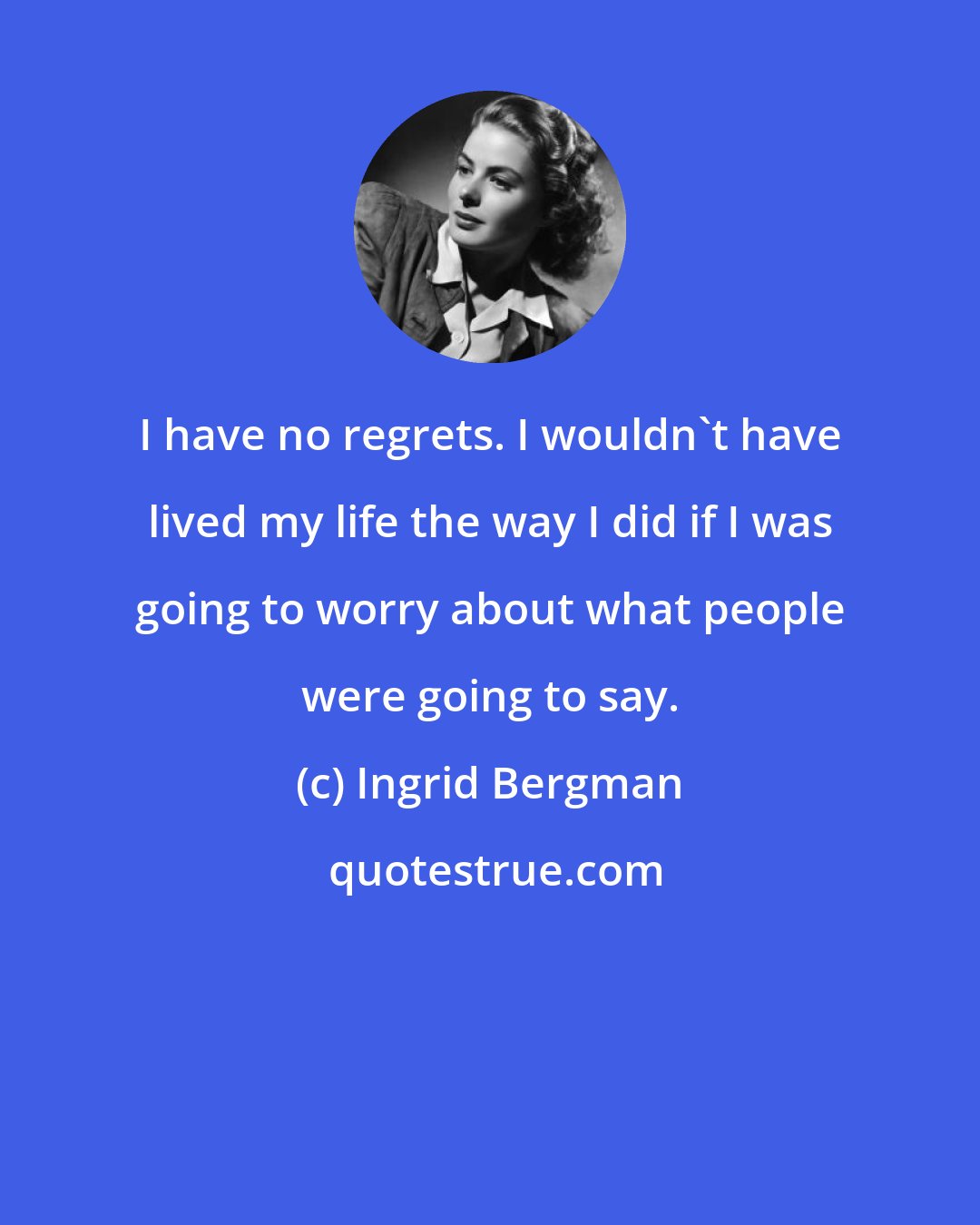 Ingrid Bergman: I have no regrets. I wouldn't have lived my life the way I did if I was going to worry about what people were going to say.